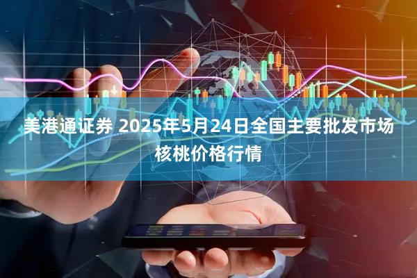 美港通证券 2025年5月24日全国主要批发市场核桃价格行情