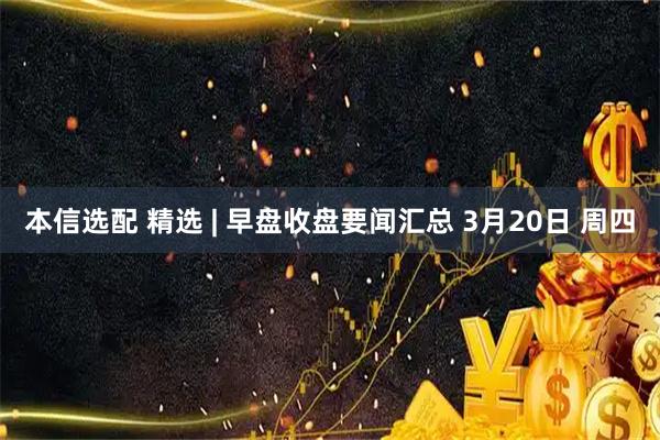 本信选配 精选 | 早盘收盘要闻汇总 3月20日 周四