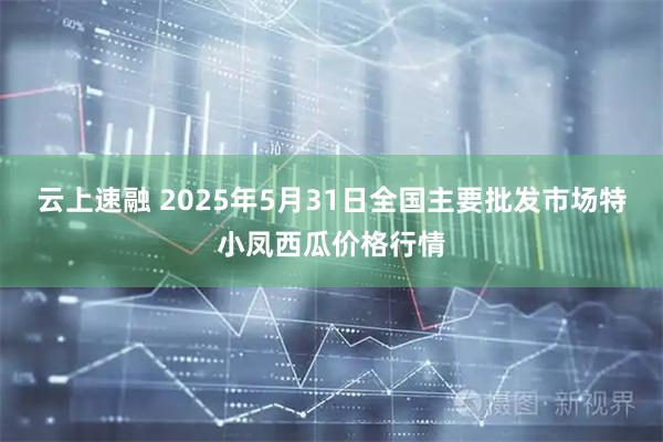 云上速融 2025年5月31日全国主要批发市场特小凤西瓜价格行情