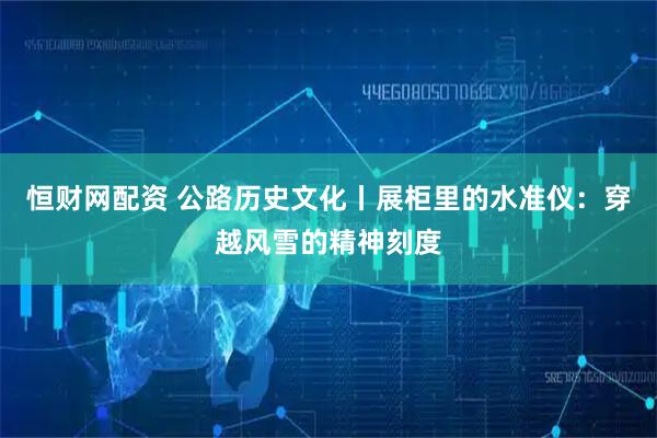 恒财网配资 公路历史文化丨展柜里的水准仪:穿越风雪的精神刻度