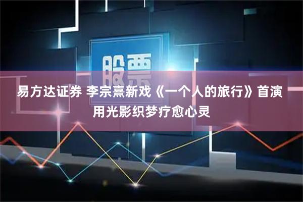 易方达证券 李宗熹新戏《一个人的旅行》首演 用光影织梦疗愈心灵