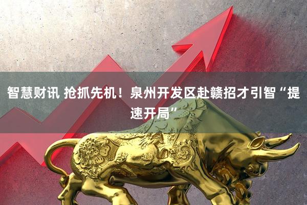 智慧财讯 抢抓先机！泉州开发区赴赣招才引智“提速开局”