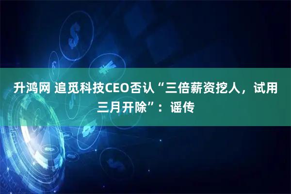 升鸿网 追觅科技CEO否认“三倍薪资挖人,试用三月开除”:谣传