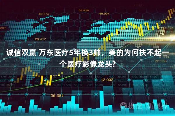 诚信双赢 万东医疗5年换3帅，美的为何扶不起一个医疗影像龙头?