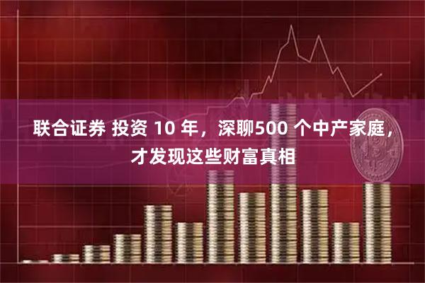 联合证券 投资 10 年，深聊500 个中产家庭，才发现这些财富真相