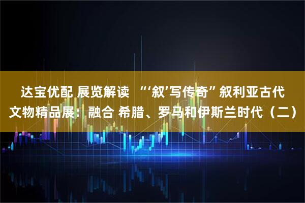 达宝优配 展览解读  “‘叙’写传奇”叙利亚古代文物精品展：融合 希腊、罗马和伊斯兰时代（二）