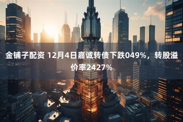 金铺子配资 12月4日嘉诚转债下跌049%,转股溢价率2427%