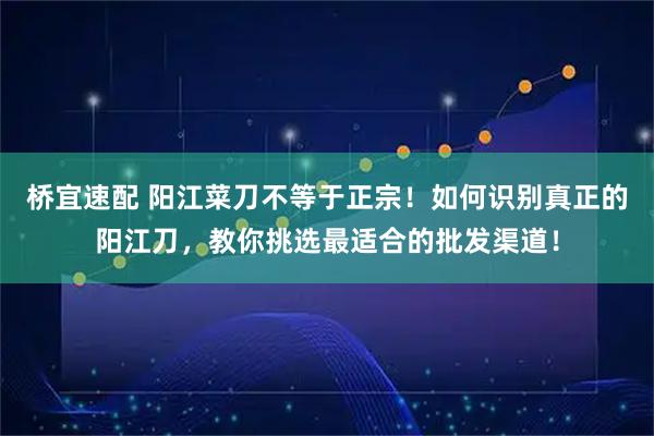 桥宜速配 阳江菜刀不等于正宗！如何识别真正的阳江刀，教你挑选最适合的批发渠道！