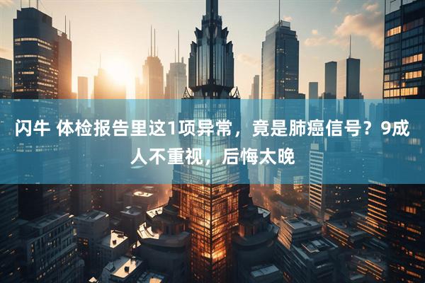 闪牛 体检报告里这1项异常，竟是肺癌信号？9成人不重视，后悔太晚