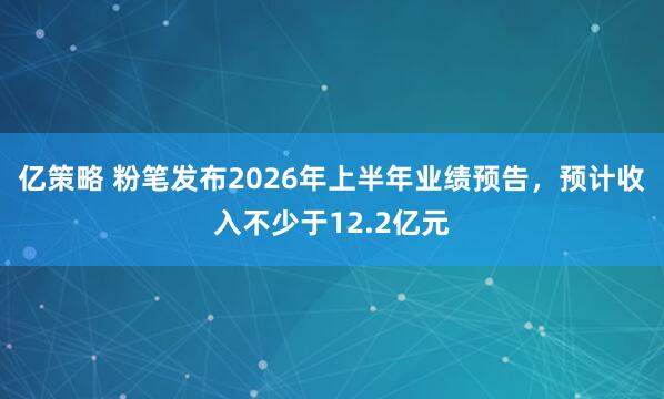 亿策略 粉笔发布2026年上半年业绩预告，预计收入不少于12.2亿元
