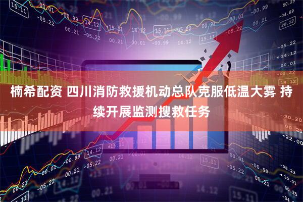 楠希配资 四川消防救援机动总队克服低温大雾 持续开展监测搜救任务