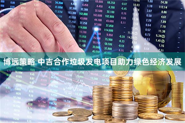 博远策略 中吉合作垃圾发电项目助力绿色经济发展