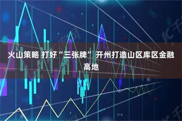 火山策略 打好“三张牌” 开州打造山区库区金融高地
